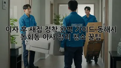 이사 후 새집 정착 완벽 가이드: 동해시 동회동 이사 정리, 청소 꿀팁!